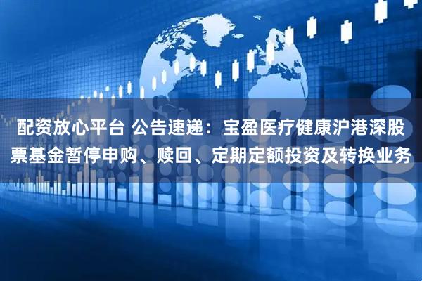 配资放心平台 公告速递：宝盈医疗健康沪港深股票基金暂停申购、赎回、定期定额投资及转换业务