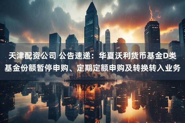 天津配资公司 公告速递：华夏沃利货币基金D类基金份额暂停申购、定期定额申购及转换转入业务