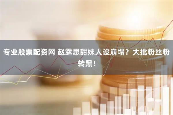 专业股票配资网 赵露思甜妹人设崩塌？大批粉丝粉转黑！
