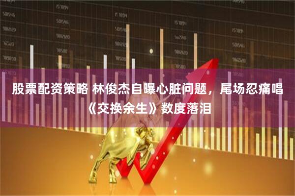 股票配资策略 林俊杰自曝心脏问题，尾场忍痛唱《交换余生》数度落泪