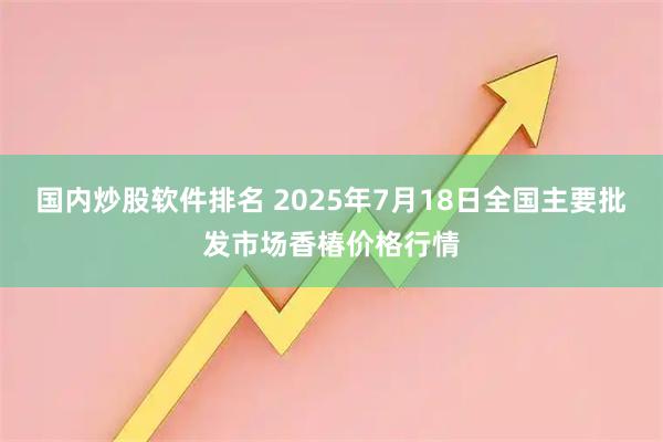 国内炒股软件排名 2025年7月18日全国主要批发市场香椿价格行情