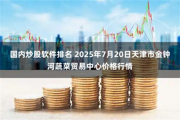 国内炒股软件排名 2025年7月20日天津市金钟河蔬菜贸易中心价格行情