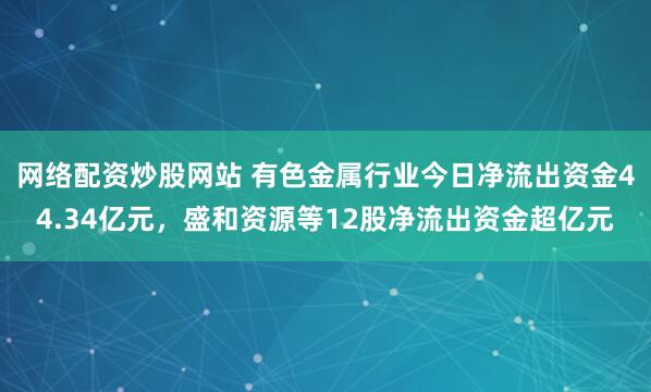 网络配资炒股网站 有色金属行业今日净流出资金44.34亿元，盛和资源等12股净流出资金超亿元