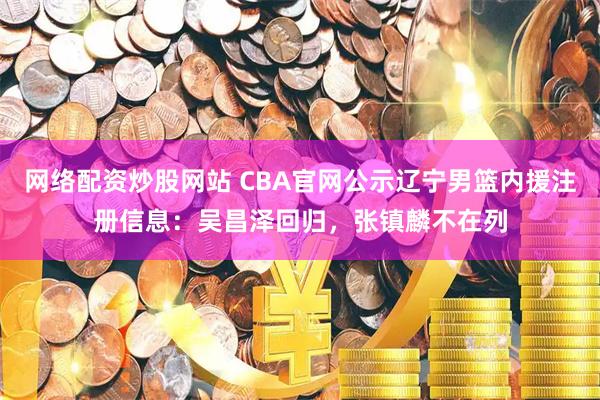 网络配资炒股网站 CBA官网公示辽宁男篮内援注册信息：吴昌泽回归，张镇麟不在列