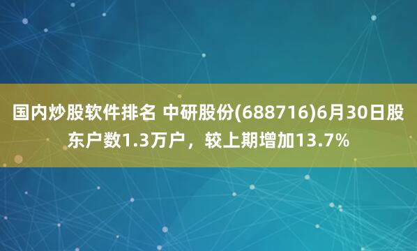 国内炒股软件排名 中研股份(688716)6月30日股东户数1.3万户，较上期增加13.7%