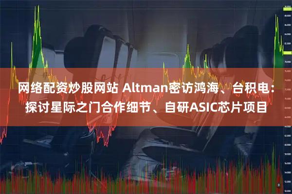 网络配资炒股网站 Altman密访鸿海、台积电：探讨星际之门合作细节、自研ASIC芯片项目