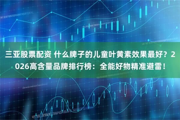 三亚股票配资 什么牌子的儿童叶黄素效果最好？2026高含量品牌排行榜：全能好物精准避雷！