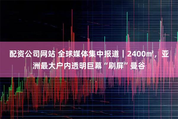 配资公司网站 全球媒体集中报道｜2400㎡，亚洲最大户内透明巨幕“刷屏”曼谷