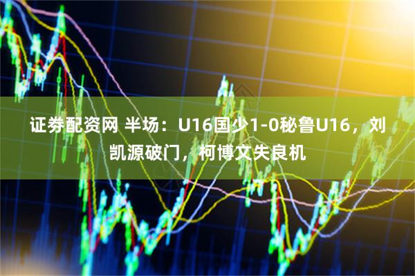 证劵配资网 半场：U16国少1-0秘鲁U16，刘凯源破门，柯博文失良机
