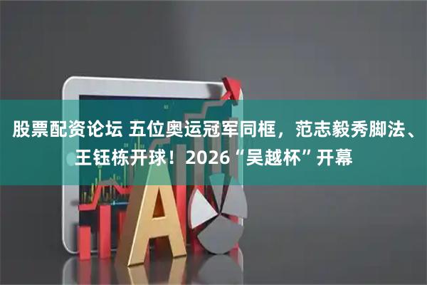 股票配资论坛 五位奥运冠军同框，范志毅秀脚法、王钰栋开球！2026“吴越杯”开幕