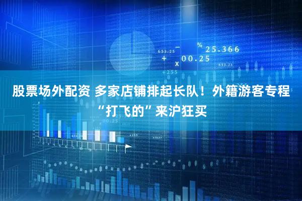 股票场外配资 多家店铺排起长队！外籍游客专程“打飞的”来沪狂买