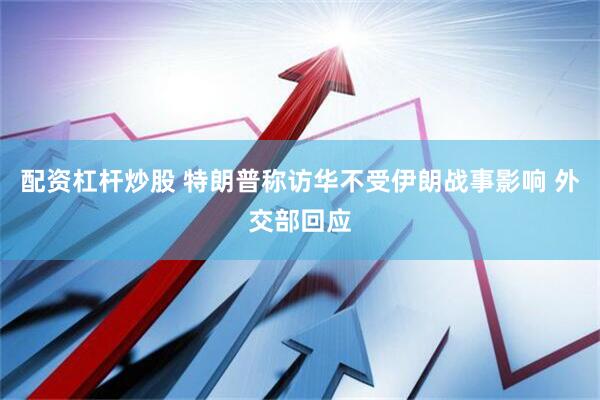 配资杠杆炒股 特朗普称访华不受伊朗战事影响 外交部回应