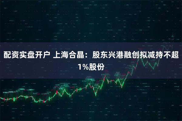 配资实盘开户 上海合晶：股东兴港融创拟减持不超1%股份